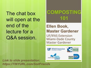 COMPOSTING
101
Ellen Book,
Master Gardener
UF/IFAS Extension
Miami-Dade County
Master Gardener
Link to slide presentation:
https://TINYURL.com/SoilFriends
The chat box
will open at the
end of the
lecture for a
Q&A session.
 