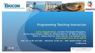 Programming Teaching Interaction
Carlos Delgado Kloos, Carmen Fernández-Panadero,
Carlos Alario-Hoyos, Pedro M. Moreno-Marcos, Mª Blanca Ibáñez,
Pedro J. Muñoz-Merino, Boni García, Iria Estévez-Ayres
Universidad Carlos III de Madrid
www.it.uc3m.es/cdk, educate.uc3m.es, www.emadridnet.org
@cdkloos
UNESCO Chair on
Scalable Digital Education for All
Spain
United Nations
E
d
u
c
a
t
i
o
na
l
,
Sc
i
e
nt
i
f
i
c
a
nd
Cultural Organization
 