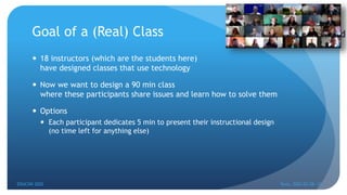 Goal of a (Real) Class
 18 instructors (which are the students here)
have designed classes that use technology
 Now we want to design a 90 min class
where these participants share issues and learn how to solve them
 Options
 Each participant dedicates 5 min to present their instructional design
(no time left for anything else)
EDUCON 2022 Tunis, 2022-03-28--31
14
 