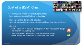 Goal of a (Real) Class
 18 instructors (which are the students here)
have designed classes that use technology
 Now we want to design a 90 min class
where these participants share issues and learn how to solve them
 Options
 Each participant dedicates 5 min to present their instructional design
(no time left for anything else)
 Try to find an efficient collaborative instructional design
where designs are shared and all learn from each other
EDUCON 2022 Tunis, 2022-03-28--31
15
 