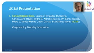 UC3M Presentation
1. Carlos Delgado Kloos, Carmen Fernández-Panadero,
Carlos Alario-Hoyos, Pedro M. Moreno-Marcos, Mª Blanca Ibáñez,
Pedro J. Muñoz-Merino , Boni García, Iria Estévez-Ayres (UC3M):
Programming Teaching Interaction
EDUCON 2022 Tunis, 2022-03-28--31
6
 