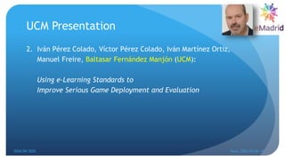 UCM Presentation
2. Iván Pérez Colado, Víctor Pérez Colado, Iván Martínez Ortiz,
Manuel Freire, Baltasar Fernández Manjón (UCM):
Using e-Learning Standards to
Improve Serious Game Deployment and Evaluation
EDUCON 2022 Tunis, 2022-03-28--31
7
 