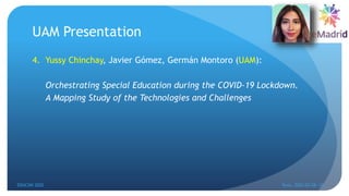 UAM Presentation
4. Yussy Chinchay, Javier Gómez, Germán Montoro (UAM):
Orchestrating Special Education during the COVID-19 Lockdown.
A Mapping Study of the Technologies and Challenges
EDUCON 2022 Tunis, 2022-03-28--31
9
 