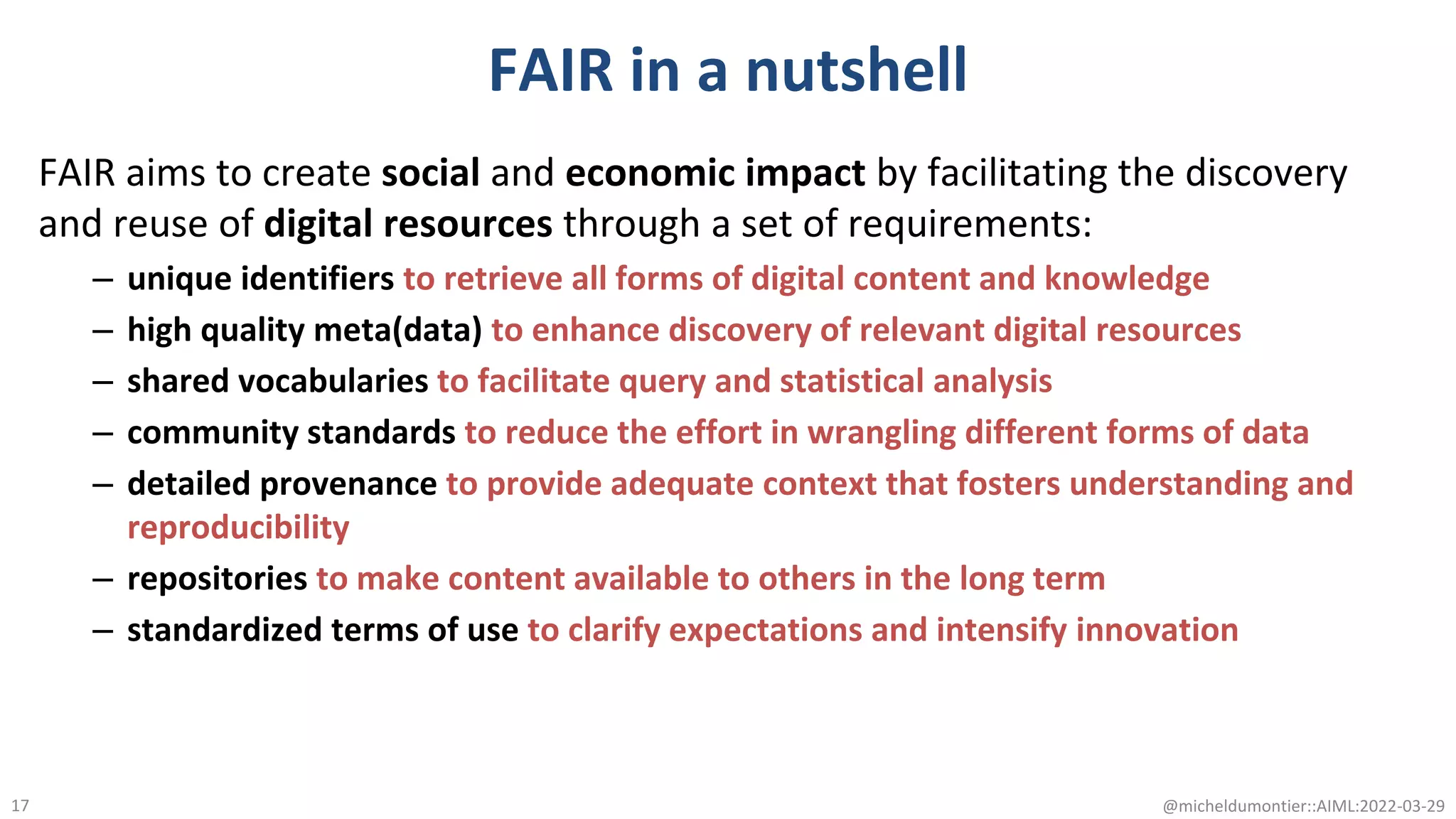 FAIR in a nutshell
FAIR aims to create social and economic impact by facilitating the discovery
and reuse of digital resources through a set of requirements:
– unique identifiers to retrieve all forms of digital content and knowledge
– high quality meta(data) to enhance discovery of relevant digital resources
– shared vocabularies to facilitate query and statistical analysis
– community standards to reduce the effort in wrangling different forms of data
– detailed provenance to provide adequate context that fosters understanding and
reproducibility
– repositories to make content available to others in the long term
– standardized terms of use to clarify expectations and intensify innovation
@micheldumontier::AIML:2022-03-29
17
 