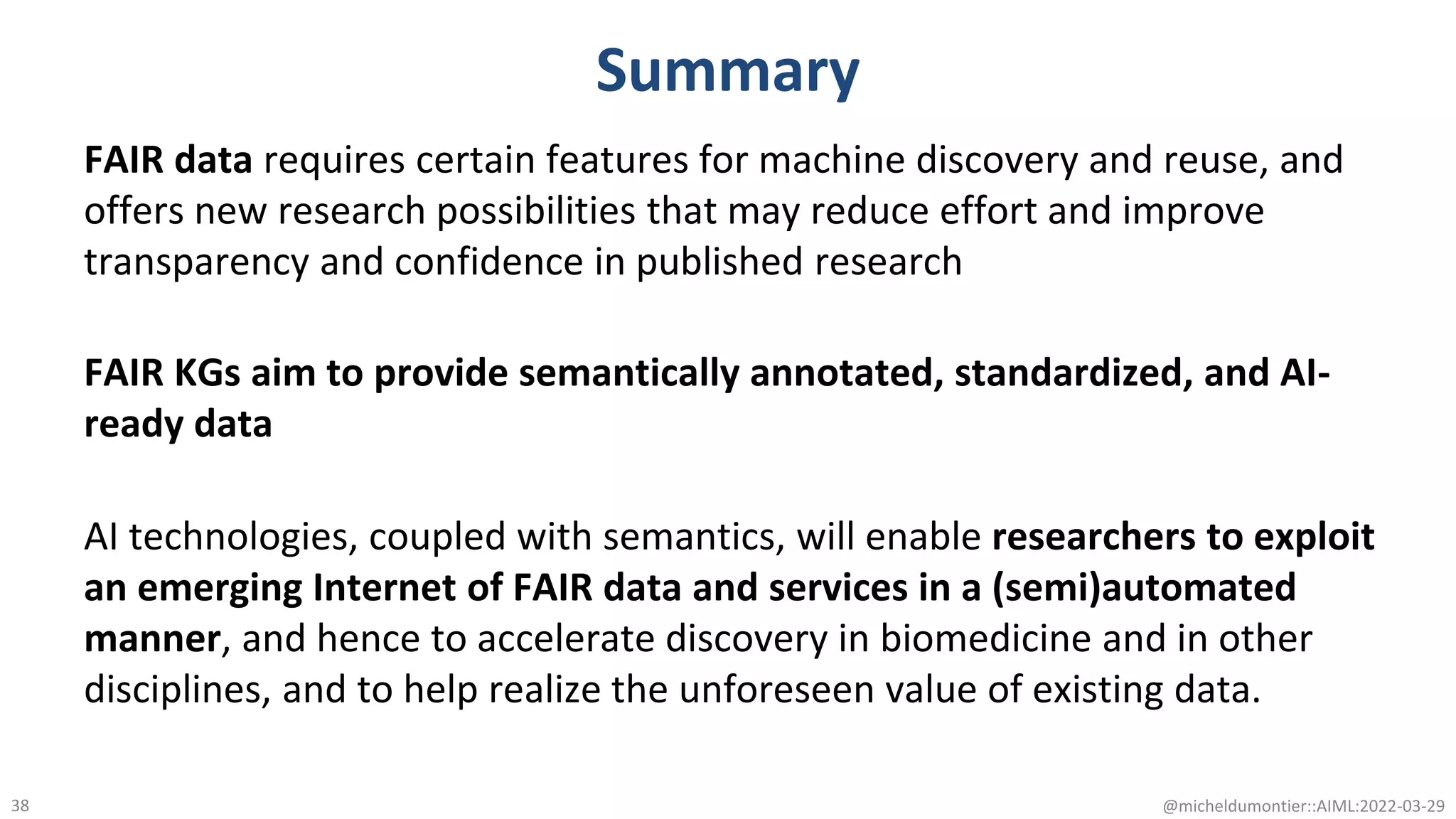 Summary
FAIR data requires certain features for machine discovery and reuse, and
offers new research possibilities that may reduce effort and improve
transparency and confidence in published research
FAIR KGs aim to provide semantically annotated, standardized, and AI-
ready data
AI technologies, coupled with semantics, will enable researchers to exploit
an emerging Internet of FAIR data and services in a (semi)automated
manner, and hence to accelerate discovery in biomedicine and in other
disciplines, and to help realize the unforeseen value of existing data.
@micheldumontier::AIML:2022-03-29
38
 