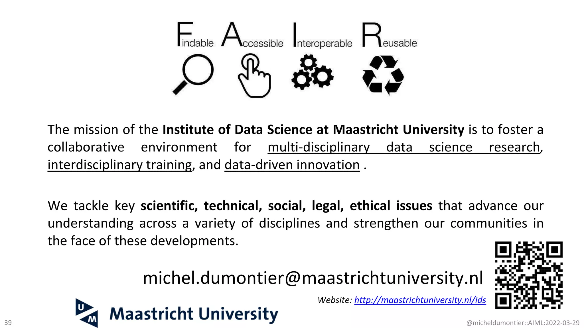 michel.dumontier@maastrichtuniversity.nl
Website: http://maastrichtuniversity.nl/ids
39 @micheldumontier::AIML:2022-03-29
The mission of the Institute of Data Science at Maastricht University is to foster a
collaborative environment for multi-disciplinary data science research,
interdisciplinary training, and data-driven innovation .
We tackle key scientific, technical, social, legal, ethical issues that advance our
understanding across a variety of disciplines and strengthen our communities in
the face of these developments.
 