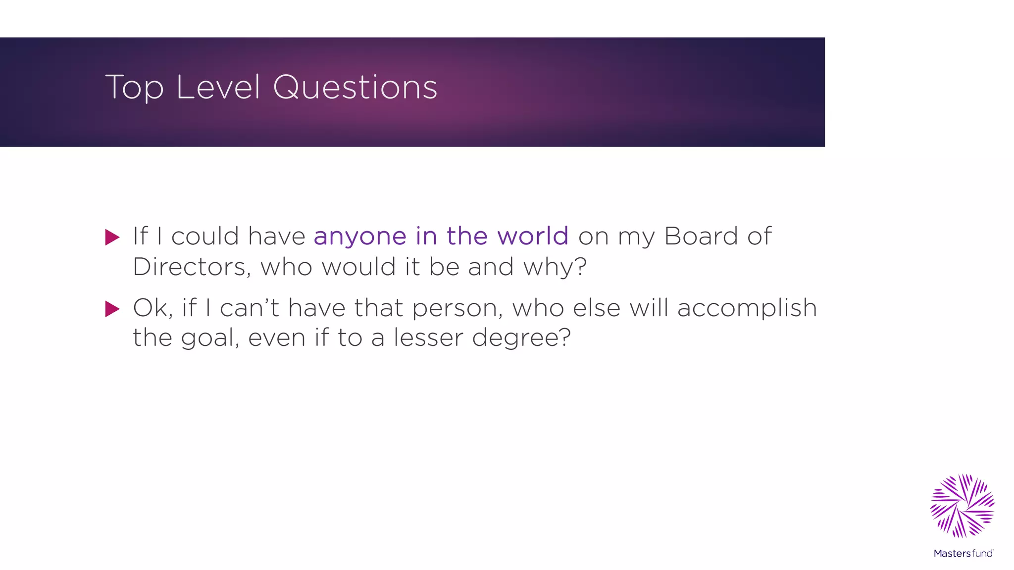 Top Level Questions
u If I could have anyone in the world on my Board of
Directors, who would it be and why?
u Ok, if I can’t have that person, who else will accomplish
the goal, even if to a lesser degree?
 