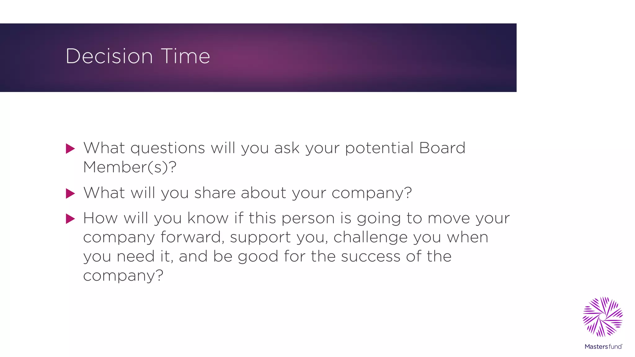 Decision Time
u What questions will you ask your potential Board
Member(s)?
u What will you share about your company?
u How will you know if this person is going to move your
company forward, support you, challenge you when
you need it, and be good for the success of the
company?
 