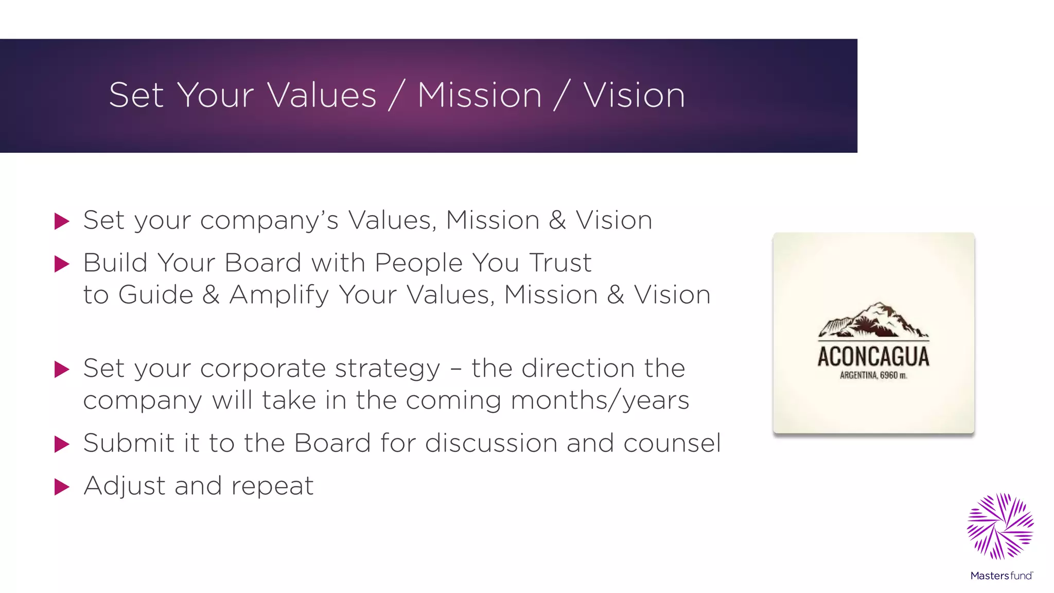 Set Your Values / Mission / Vision
u Set your company’s Values, Mission & Vision
u Build Your Board with People You Trust
to Guide & Amplify Your Values, Mission & Vision
u Set your corporate strategy – the direction the
company will take in the coming months/years
u Submit it to the Board for discussion and counsel
u Adjust and repeat
 