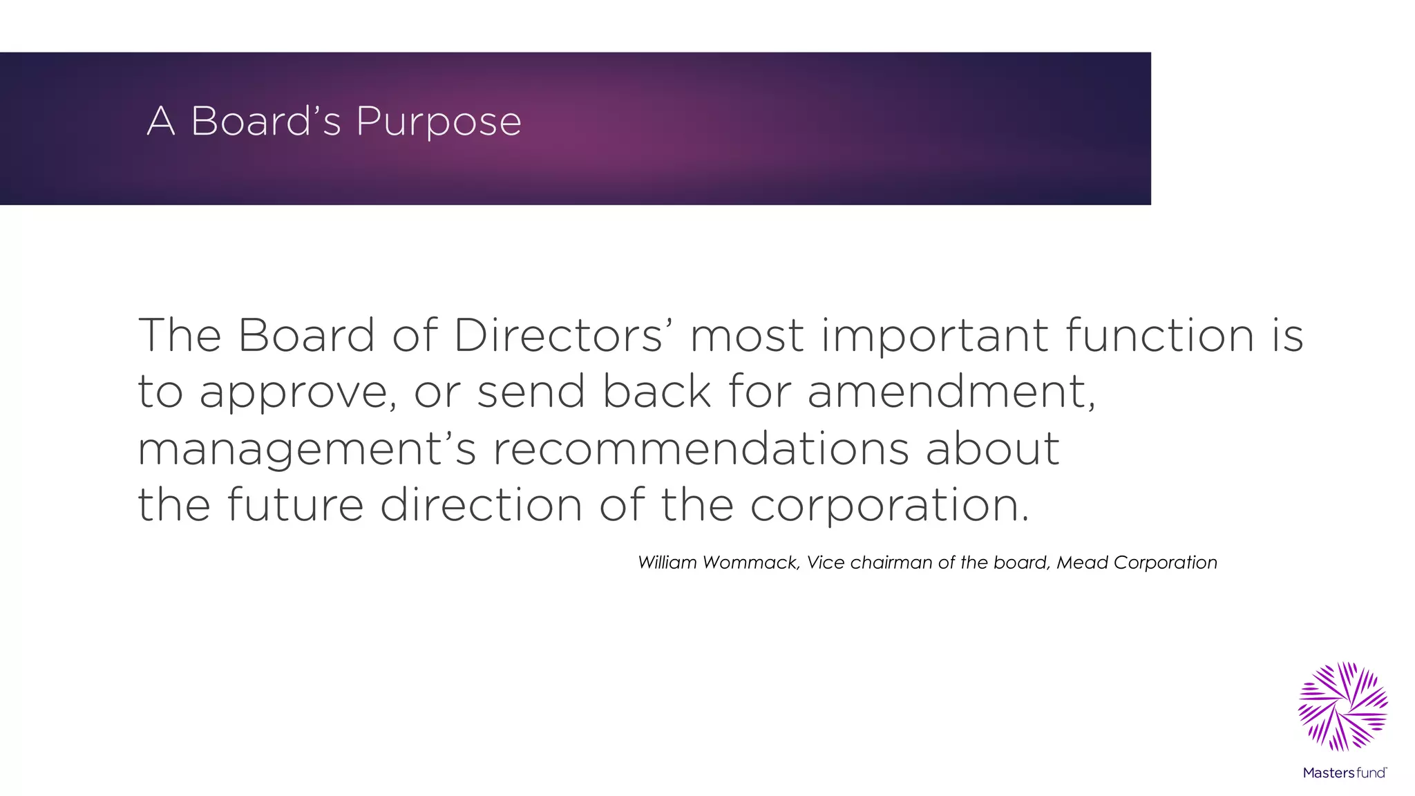 A Board’s Purpose
The Board of Directors’ most important function is
to approve, or send back for amendment,
management’s recommendations about
the future direction of the corporation.
William Wommack, Vice chairman of the board, Mead Corporation
 