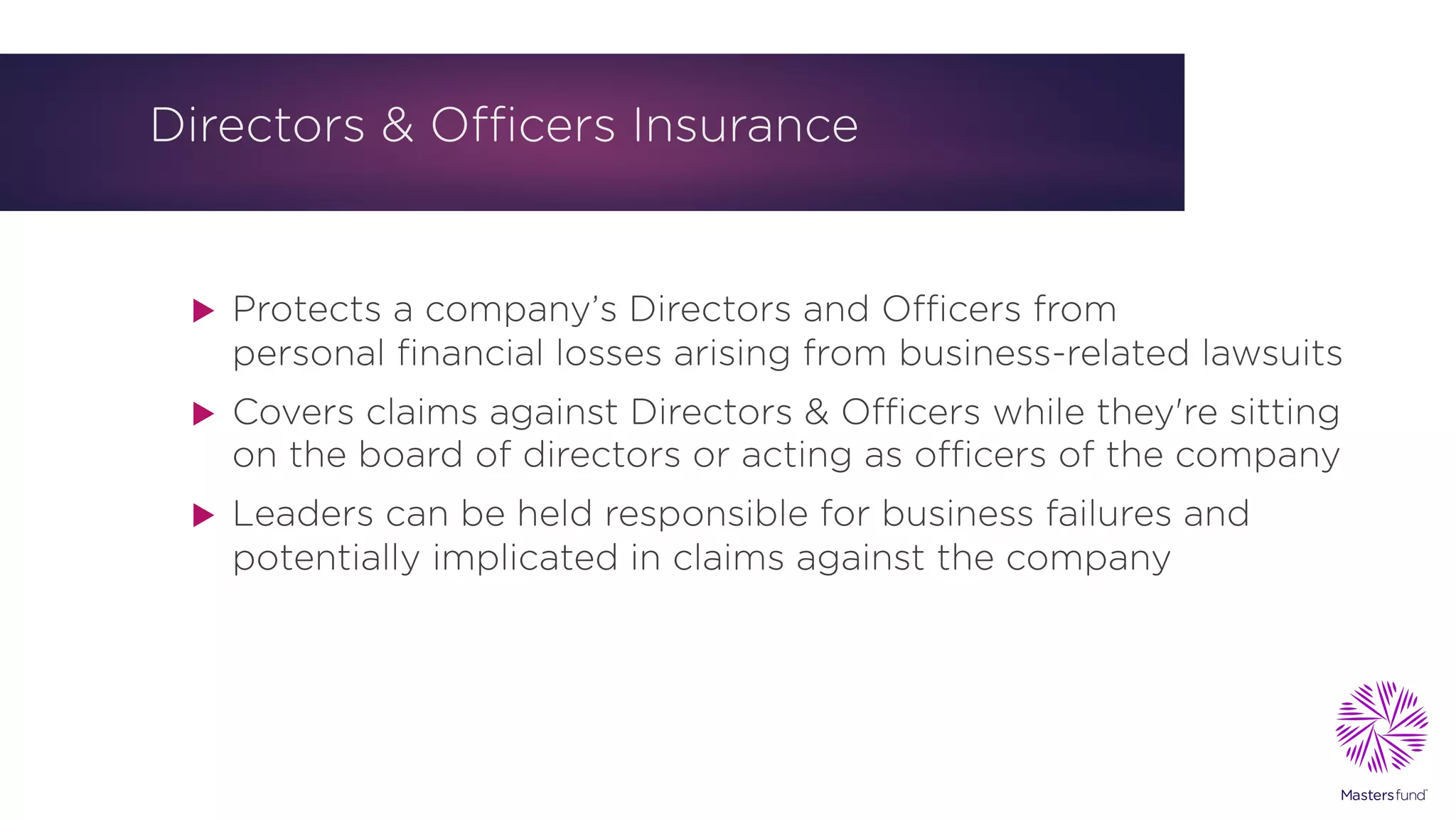 Directors & Officers Insurance
u Protects a company’s Directors and Officers from
personal financial losses arising from business-related lawsuits
u Covers claims against Directors & Officers while they're sitting
on the board of directors or acting as officers of the company
u Leaders can be held responsible for business failures and
potentially implicated in claims against the company
 