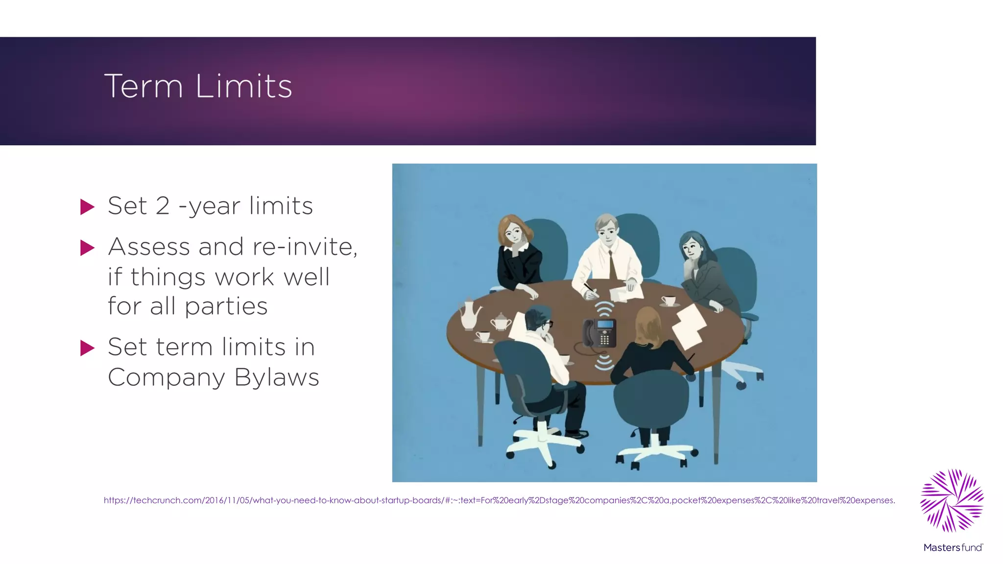 Term Limits
u Set 2 -year limits
u Assess and re-invite,
if things work well
for all parties
u Set term limits in
Company Bylaws
https://techcrunch.com/2016/11/05/what-you-need-to-know-about-startup-boards/#:~:text=For%20early%2Dstage%20companies%2C%20a,pocket%20expenses%2C%20like%20travel%20expenses.
 