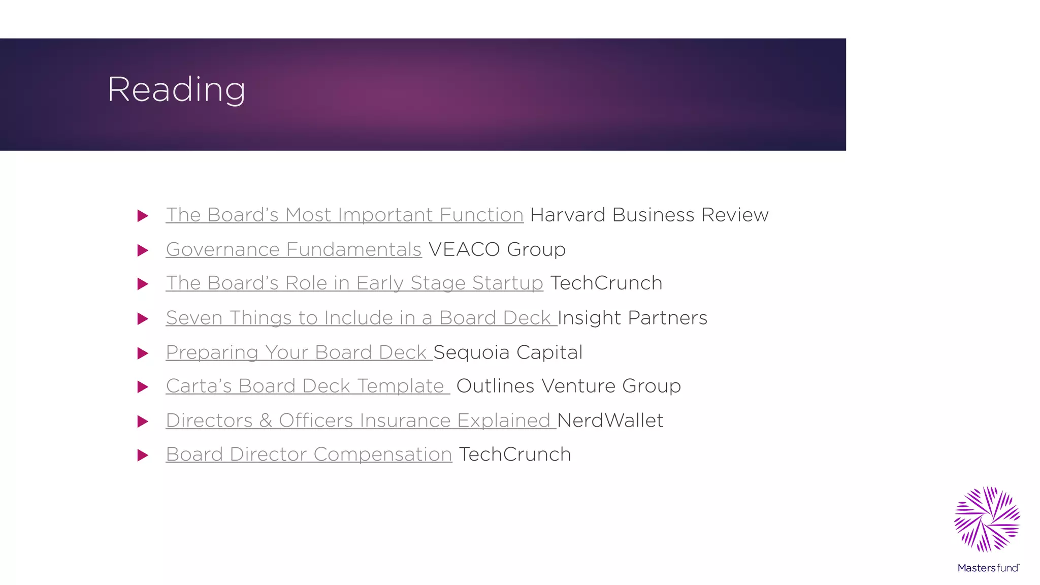 Reading
u The Board’s Most Important Function Harvard Business Review
u Governance Fundamentals VEACO Group
u The Board’s Role in Early Stage Startup TechCrunch
u Seven Things to Include in a Board Deck Insight Partners
u Preparing Your Board Deck Sequoia Capital
u Carta’s Board Deck Template Outlines Venture Group
u Directors & Officers Insurance Explained NerdWallet
u Board Director Compensation TechCrunch
 