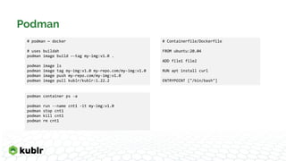 Podman
podman container ps -a
podman run --name cnt1 -it my-img:v1.0
podman stop cnt1
podman kill cnt1
podman rm cnt1
# podman ~ docker
# uses buildah
podman image build –-tag my-img:v1.0 .
podman image ls
podman image tag my-img:v1.0 my-repo.com/my-img:v1.0
podman image push my-repo.com/my-img:v1.0
podman image pull kublr/kublr:1.22.2
# Containerfile/Dockerfile
FROM ubuntu:20.04
ADD file1 file2
RUN apt install curl
ENTRYPOINT ["/bin/bash"]
 