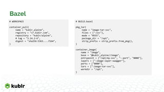 Bazel
# WORKSPACE
container_pull(
name = "kublr_alpine",
registry = "cr.kublr.com",
repository = "kublr/alpine",
# tag = "3.14.2-6",
digest = "sha256:5363....f164",
)
# BUILD.bazel
pkg_tar(
name = "image-tar-svc",
files = {":svc"},
mode = "0555",
package_dir = "/opt",
strip_prefix = strip_prefix.from_pkg(),
)
container_image(
name = "image",
base = "@kublr_alpine//image",
entrypoint = ["/opt/my-svc", "--port", "8080"],
layers = [":image-layer-swagger"],
ports = ["8080"],
tars = [":image-tar-svc"],
workdir = "/opt",
)
 