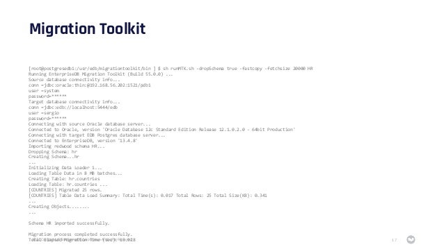 2021 Copyright © EnterpriseDB Corporation All Rights Reserved
Migration Toolkit
17
[root@postgresedb1:/usr/edb/migrationtoolkit/bin ] $ sh runMTK.sh -dropSchema true -fastcopy -fetchsize 20000 HR
Running EnterpriseDB Migration Toolkit (Build 55.0.0) ...
Source database connectivity info...
conn =jdbc:oracle:thin:@192.168.56.202:1521/pdb1
user =system
password=******
Target database connectivity info...
conn =jdbc:edb://localhost:5444/edb
user =sergio
password=******
Connecting with source Oracle database server...
Connected to Oracle, version 'Oracle Database 12c Standard Edition Release 12.1.0.2.0 - 64bit Production'
Connecting with target EDB Postgres database server...
Connected to EnterpriseDB, version '13.4.8'
Importing redwood schema HR...
Dropping Schema: hr
Creating Schema...hr
...
Initializing Data Loader 1...
Loading Table Data in 8 MB batches...
Creating Table: hr.countries
Loading Table: hr.countries ...
[COUNTRIES] Migrated 25 rows.
[COUNTRIES] Table Data Load Summary: Total Time(s): 0.017 Total Rows: 25 Total Size(KB): 0.341
...
Creating Objects........
...
Schema HR imported successfully.
Migration process completed successfully.
Total Elapsed Migration Time (sec): 13.928
 