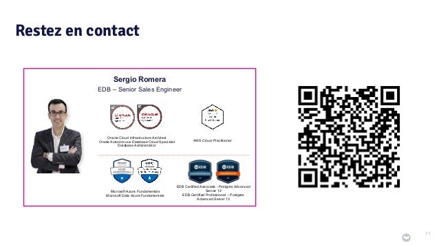 Restez en contact
23
Sergio Romera
EDB – Senior Sales Engineer
Oracle Cloud Infrastructure Architect
Oracle Autonomous Database Cloud Specialist
Database Administrator
Microsoft Azure Fundamentals
Microsoft Data Azure Fundamentals
AWS Cloud Practitioner
EDB Certified Associate - Postgres Advanced
Server 12
EDB Certified Professional – Postgres
Advanced Server 13
 