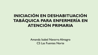 INICIACIÓN EN DESHABITUACIÓN
TABÁQUICA PARA ENFERMERÍA EN
ATENCIÓN PRIMARIA
Amanda Isabel Navarro Almagro
CS Las Fuentes Norte
 