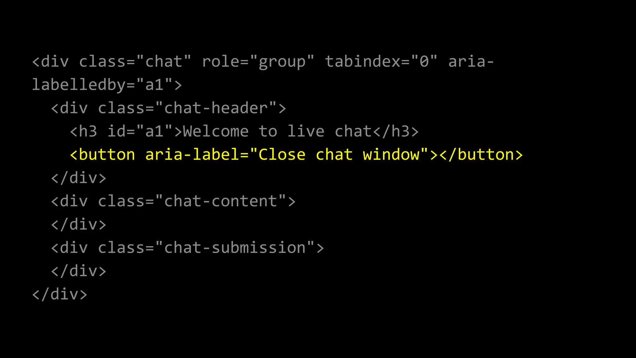 <div class="chat" role="group" tabindex="0" aria-
labelledby="a1">
<div class="chat-header">
<h3 id="a1">Welcome to live chat</h3>
<button aria-label="Close chat window"></button>
</div>
<div class="chat-content">
</div>
<div class="chat-submission">
</div>
</div>
 