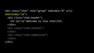 <div class="chat" role="group" tabindex="0" aria-
labelledby="a1">
<div class="chat-header">
<h3 id="a1">Welcome to live chat</h3>
</div>
<div class="chat-content">
</div>
<div class="chat-submission">
</div>
</div>
 