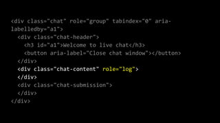 <div class="chat" role="group" tabindex="0" aria-
labelledby="a1">
<div class="chat-header">
<h3 id="a1">Welcome to live chat</h3>
<button aria-label="Close chat window"></button>
</div>
<div class="chat-content" role="log">
</div>
<div class="chat-submission">
</div>
</div>
 