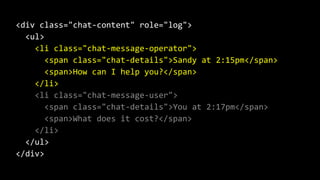 <div class="chat-content" role="log">
<ul>
<li class="chat-message-operator">
<span class="chat-details">Sandy at 2:15pm</span>
<span>How can I help you?</span>
</li>
<li class="chat-message-user">
<span class="chat-details">You at 2:17pm</span>
<span>What does it cost?</span>
</li>
</ul>
</div>
 
