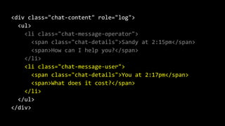<div class="chat-content" role="log">
<ul>
<li class="chat-message-operator">
<span class="chat-details">Sandy at 2:15pm</span>
<span>How can I help you?</span>
</li>
<li class="chat-message-user">
<span class="chat-details">You at 2:17pm</span>
<span>What does it cost?</span>
</li>
</ul>
</div>
 