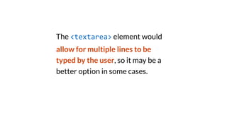The <textarea> element would
allow for multiple lines to be
typed by the user, so it may be a
better option in some cases.
 