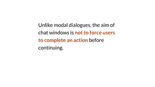 Unlike modal dialogues, the aim of
chat windows is not to force users
to complete an action before
continuing.
 