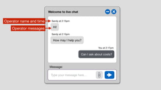 Welcome to live chat
Type your message here…
Hi!
How may I help you?
Can I ask about costs?
Sandy at 2:15pm
Sandy at 2:15pm
You at 2:17pm
Operator name and time
Operator messages
Message:
 