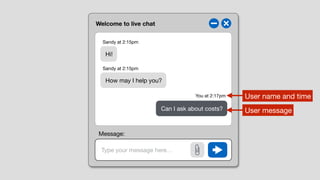 Welcome to live chat
Type your message here…
Hi!
How may I help you?
Can I ask about costs?
Sandy at 2:15pm
Sandy at 2:15pm
You at 2:17pm User name and time
User message
Message:
 