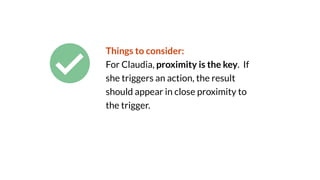 Things to consider:
For Claudia, proximity is the key. If
she triggers an action, the result
should appear in close proximity to
the trigger.
 