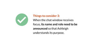 Things to consider 3:
When the chat window receives
focus, its name and role need to be
announced so that Ashleigh
understands its purpose.
 