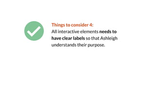 Things to consider 4:
All interactive elements needs to
have clear labels so that Ashleigh
understands their purpose.
 