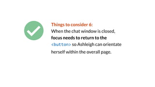 Things to consider 6:
When the chat window is closed,
focus needs to return to the
<button> so Ashleigh can orientate
herself within the overall page.
 