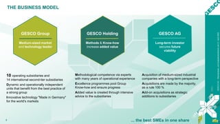 GESCO
AG
–
Bilanzpresse-
und
Analystenkonferenz
am
21.
April
2022
3
Acquisition of medium-sized industrial
companies with a long-term perspective
Acquisitions are made by the majority,
as a rule 100 %
Add-on acquisitions as strategic
additions to subsidiaries
THE BUSINESS MODEL
... the best SMEs in one share
GESCO AG
Long-term investor
secures future
viability
GESCO Holding
Methods & Know-how
increase added value
Methodological competence via experts
with many years of operational experience
Excellence programmes pool Group
Know-how and ensure progress
Added value is created through intensive
advice to the subsidiaries
10 operating subsidiaries and
14 international second-tier subsidiaries
Dynamic and operationally independent
units that benefit from the best practice of
a strong group
Innovative technology "Made in Germany"
for the world's markets
GESCO Group
Medium-sized market
and technology leader
 