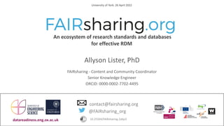 CC BY-SA 4.0 International
An ecosystem of research standards and databases
for effective RDM
University of York: 26 April 2022
@FAIRsharing_org
contact@fairsharing.org
10.25504/FAIRsharing.2abjs5
datareadiness.eng.ox.ac.uk
Allyson Lister, PhD
FAIRsharing - Content and Community Coordinator
Senior Knowledge Engineer
ORCiD: 0000-0002-7702-4495
 
