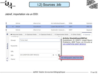 JabRef: Gestion de sources bibliographiques 11 sur 32
Pour installer JabRef qui permet de gérer
ces fichiers, voici un lien:
http://www.jabref.org/
Pour télécharger, choisis selon ta version
de Windows: 32 ou 64 bits...:
https://www.fosshub.com/JabRef.html
I.2) Sources .bib
Jabref, importation via un DOI:
 
