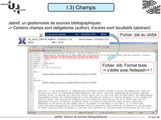 JabRef: Gestion de sources bibliographiques 13 sur 32
I.3) Champs
Jabref, un gestionnaire de sources bibliographiques:
-> Certains champs sont obligatoires (author), d’autres sont facultatifs (abstract)
Fichier .bib: Format texte
-> s’édite avec Notepad++ !
Fichier .bib du JASA
 