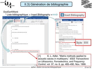 JabRef: Gestion de sources bibliographiques 23 sur 32
DocEar4Word:
* Liste bibliographique: « Insert Bibliography »
II.3) Génération de bibliographie
[1] E. L. Adler, “Matrix methods applied to
acoustic waves in multilayers,” IEEE Transactions
on Ultrasonics, Ferroelectrics, and Frequency
Control, vol. 37, no. 6, pp. 485–490, Nov. 1990.
 