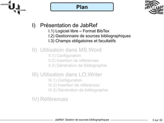JabRef: Gestion de sources bibliographiques 3 sur 32
Plan
I) Présentation de JabRef
I.1) Logiciel libre – Format BibTex
I.2) Gestionnaire de sources bibliographiques
I.3) Champs obligatoires et facultatifs
II) Utilisation dans MS.Word
II.1) Configuration
II.2) Insertion de références
II.3) Génération de bibliographie
III) Utilisation dans LO.Writer
III.1) Configuration
III.2) Insertion de références
III.3) Génération de bibliographie
IV) Références
 