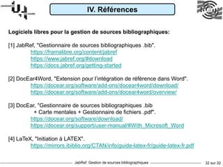 JabRef: Gestion de sources bibliographiques 32 sur 32
Logiciels libres pour la gestion de sources bibliographiques:
[1] JabRef, "Gestionnaire de sources bibliographiques .bib".
https://framalibre.org/content/jabref
https://www.jabref.org/#download
https://docs.jabref.org/getting-started
[2] DocEar4Word, "Extension pour l’intégration de référence dans Word".
https://docear.org/software/add-ons/docear4word/download/
https://docear.org/software/add-ons/docear4word/overview/
[3] DocEar, "Gestionnaire de sources bibliographiques .bib
+ Carte mentales + Gestionnaire de fichiers .pdf".
https://docear.org/software/download/
https://docear.org/support/user-manual/#With_Microsoft_Word
[4] LaTeX, "Initiation à LATEX".
https://mirrors.ibiblio.org/CTAN/info/guide-latex-fr/guide-latex-fr.pdf
IV. Références
 