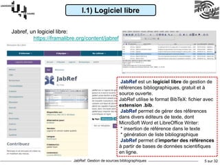 JabRef: Gestion de sources bibliographiques 5 sur 32
I.1) Logiciel libre
Jabref, un logiciel libre:
https://framalibre.org/content/jabref
JabRef est un logiciel libre de gestion de
références bibliographiques, gratuit et à
source ouverte.
JabRef utilise le format BibTeX: fichier avec
extension .bib.
JabRef permet de gérer des références
dans divers éditeurs de texte, dont
MicroSoft Word et LibreOffice Writer:
* insertion de référence dans le texte
* génération de liste bibliographique
JabRef permet d’importer des références
à partir de bases de données scientifiques
en ligne.
 