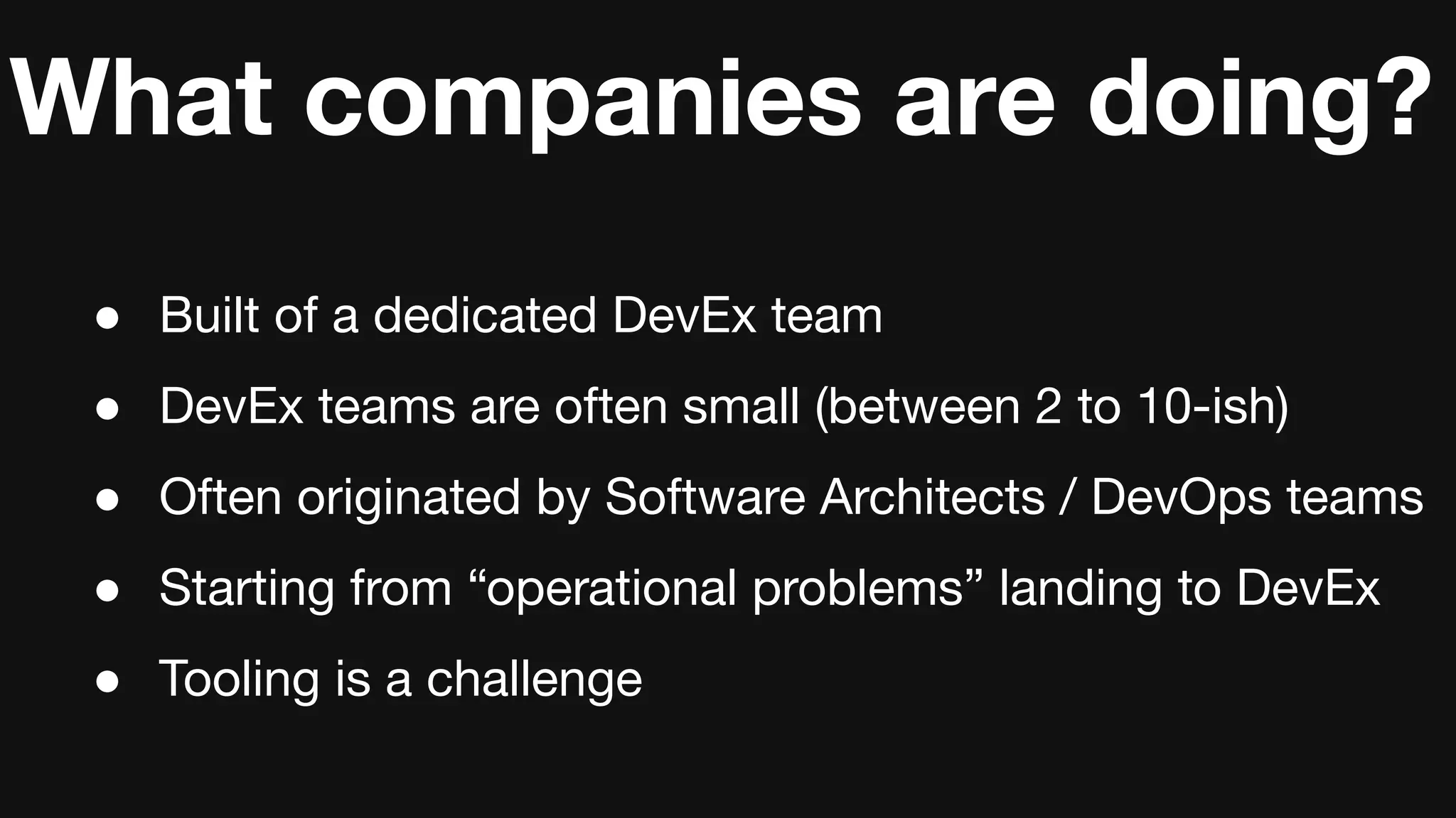 What companies are doing?
● Built of a dedicated DevEx team
● DevEx teams are often small (between 2 to 10-ish)
● Often originated by Software Architects / DevOps teams
● Starting from “operational problems” landing to DevEx
● Tooling is a challenge
 