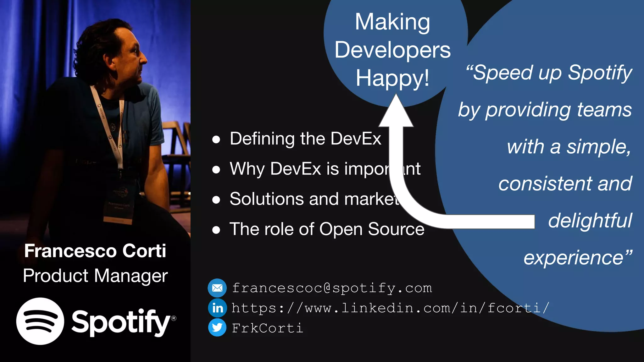 Francesco Corti
Product Manager
“Speed up Spotify
by providing teams
with a simple,
consistent and
delightful
experience”
● Deﬁning the DevEx
● Why DevEx is important
● Solutions and market
● The role of Open Source
francescoc@spotify.com
https://www.linkedin.com/in/fcorti/
FrkCorti
Making
Developers
Happy!
 