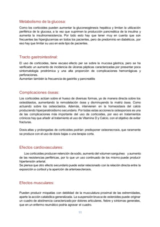 11
Metabolismo de la glucosa:
Como los corticoides pueden aumentar la gluconeogénesis hepática y limitan la utilización
periférica de la glucosa, a la vez que suprimen la producción pancreática de la insulina y
aumenta la insulinorresistencia. Por todo esto hay que tener muy en cuenta que son
frecuentes las hiperglucemias en todos los pacientes, pero de predominio en diabéticos, por
eso hay que limitar su uso en este tipo de pacientes.
Tracto gastrointestinal:
El uso de corticoides, tiene escaso efecto per se sobre la mucosa gástrica, pero se ha
verificado un aumento de incidencia de úlceras pépticas caracterizadas por presentar poca
sintomatología prodrómica y una alta proporción de complicaciones hemorrágicas y
perforaciones.
Aumentan también la frecuencia de gastritis y pancreatitis
Complicaciones óseas:
Los corticoides actúan sobre el hueso de diversas formas, ya de manera directa sobre los
osteoblastos, aumentando la remodelación ósea y disminuyendo la matriz ósea. Como
actuando sobre los osteoclastos. Además, intervienen en la homeostasis del calcio
produciendo hiperparatiroidismo secundario. Por todas estas acciones la osteoporosis es una
de las complicaciones más importante del uso de corticoides, por eso en tratamientos
crónicos hay que añadir al tratamiento el uso de Vitamina D y Calcio, con el objetivo de evitar
fracturas.
Dosis altas y prolongadas de corticoides podrían predisponer osteonecrosis, que raramente
se produce con el uso de dosis bajas o una terapia corta.
Efectos cardiovasculares:
Los corticoides producen retención de sodio, aumento del volumen sanguíneo y aumento
de las resistencias periféricas, por lo que un uso continuado de los mismo puede producir
hipertensión arterial.
Se piensa que otro efecto secundario puede estar relacionado con la relación directa entre la
exposición a cortisol y la aparición de arterioesclerosis.
Efectos musculares:
Pueden producir miopatías con debilidad de la musculatura proximal de las extremidades,
aparte la acción catabólica generalizada. La suspensión brusca de esteroides puede originar
un cuadro de abstinencia caracterizado por dolores articulares, fiebre y síntomas generales,
que en un enfermo reumático podría agravar el cuadro.
 
