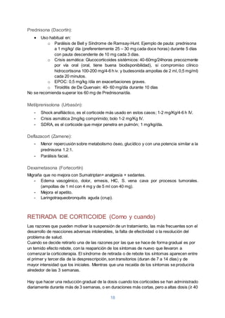 18
Prednisona (Dacortín):
 Uso habitual en:
o Parálisis de Bell y Síndrome de Ramsay-Hunt. Ejemplo de pauta: prednisona
a 1 mg/kg/ día (preferentemente 25 – 30 mg cada doce horas) durante 5 días
con pauta descendente de 10 mg cada 3 días.
o Crisis asmática: Glucocorticoides sistémicos: 40-60mg/24horas precozmente
por vía oral (oral, tiene buena biodisponibilidad), si compromiso clínico
hidrocortisona 100-200 mg/4-6 h iv. y budesonida ampollas de 2 ml, 0,5 mg/ml)
cada 20 minutos.
o EPOC: 0,5 mg/kg /día en exacerbaciones graves.
o Tiroiditis de De Quervain: 40- 60 mg/día durante 10 días
No se recomienda superar los 60 mg de Prednisona/día.
Metilprenisolona (Urbasón):
- Shock anafiláctico, es el corticoide más usado en estos casos; 1-2 mg/Kg/4-6 h IV.
- Crisis asmática 2mg/kg comprimido; bolo 1-2 mg/Kg IV.
- SDRA, es el corticoide que mejor penetra en pulmón; 1 mg/kg/día.
Deflazacort (Zamene):
- Menor repercusión sobre metabolismo óseo, glucídico y con una potencia similar a la
prednisona 1.2:1.
- Parálisis facial.
Dexametasona (Fortecortín)
Migraña que no mejora con Sumatriptan+ analgesia + sedantes.
- Edema vasogénico, dolor, emesis, HIC, S. vena cava por procesos tumorales.
(ampollas de 1 ml con 4 mg y de 5 ml con 40 mg).
- Mejora el apetito.
- Laringotraqueobronquitis aguda (crup).
RETIRADA DE CORTICOIDE (Como y cuando)
Las razones que pueden motivar la suspensión de un tratamiento, las más frecuentes son el
desarrollo de reacciones adversas intolerables, la falta de efectividad o la resolución del
problema de salud.
Cuando se decide retirarlo una de las razones por las que se hace de forma gradual es por
un temido efecto rebote, con la reaparición de los síntomas de nuevo que llevaron a
comenzar la corticoterapia. El síndrome de retirada o de rebote los síntomas aparecen entre
el primer y tercer día de la desprescripción, son transitorios (duran de 7 a 14 días) y de
mayor intensidad que los iniciales. Mientras que una recaída de los síntomas se produciría
alrededor de las 3 semanas.
Hay que hacer una reducción gradual de la dosis cuando los corticoides se han administrado
diariamente durante más de 3 semanas, o en duraciones más cortas, pero a altas dosis (≥ 40
 