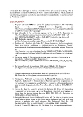 20
tercios de la dosis diaria por la mañana para imitar el ritmo circadiano del cortisol y evitar la
supresión de la secreción matutina de ACTH. Se recomienda un abordaje individualizado de
los síntomas y signos del paciente. La reposición de mineralocorticoides no es necesaria en
la IA inducida por GC.
BIBLIOGRAFÍA
1. Alejandre Lázaro G. M Moreno García FM Corticosteroides tópicos. Inf Ter Sist Nac
Salud 34. 2010;83–8. Disponible en:
https://www.sanidad.gob.es/biblioPublic/publicaciones/recursos_propios/infMedic/doc
s/vol34n3corticosteroidesTopicos.pdf
2. Uso adecuado de los corticoides tópicos; vol 8, nº 4. 2017. Disponible en:
https://www3.gobiernodecanarias.org/sanidad/scs/content/73457fa1-266b-11e7-
bc4e19616096e1db/BOLCAN_vol8_n4_MAR_2017_Corticoides_top_derma.pdf
3. D07. Corticoides tópicos. Disponible
en:https://botplusweb.portalfarma.com/Documentos/2015/1/30/81800.pdf
4. Quintero A.M , Quintero A.M, Rojas D.F. Riesgo de deterioro de la mineralización
ósea: prednisolona, prednisona o metilprednisolona vs deflazacort. Revisión
sistemática de la literatura de estudios aleatorizados Investigador principal Disponible
en:
https://repository.ces.edu.co/bitstream/handle/10946/5196/DFZ%20vs%20PDN%20e
n%20osteoporosis.%20Revisi%C3%B3n%20sistematica.pdf?sequence=1&isAllowed
=y
5. Romero V, Mariño T. Como y cuando se debe hacer una reducción gradual de la
dosis de los medicamentos 2015 Disponible en:
https://scientiasalut.gencat.cat/bitstream/handle/11351/1870/BIT_2015_26_07_cas.p
df
6. Corticoides [Internet]. Unioviedo.es. 2022 [citado 2022 Abril 24]. Disponible
en: https://www.unioviedo.es/seminariosorl/vademecum/corticoides.htm
7. Dosis equivalentes de corticosteroides [Internet]. semergen.es. [citado 2022 Abril
24]. Disponible en: https://www.semergen.es/calc/bncalc.htm
8. Pokrzywa A., Ambroziak U., Foroncewicz B., Macech M., Pączek L., Florczak M.,
Mucha K., Bednarczuk T. Detección de insuficiencia suprarrenal en pacientes con
nefropatía por inmunoglobulina A, nefritis lúpica y receptores calificados de trasplante
para la retirada de glucocorticoides. Arco polaco. Interno. Medicina. 2019; 129 :874–
882.
9. Henzen C., Suter A., Lerch E., Urbinelli R., Schorno XH, Briner VA Supresión y
recuperación de la respuesta suprarrenal después del tratamiento a corto plazo con
dosis altas de glucocorticoides. Lanceta. 2000; 355 :542–545. Disponible en:
10.1016/S0140-6736(99)06290-X.
10. Gazis AG, Homer JJ, Henson DB, Page SR, Jones NS. The effect of six weeks topical
nasal betamethasone drops on the hypothalamo-pituitary-adrenal axis and bone
turnover in patients with nasal polyposis. Clin Otolaryngol Allied Sci. 1999
Dec;24(6):495-8. DOI: 10.1046/j.1365-2273.1999.00299.x. PMID: 10606995.
11. Alves C, Robazzi TC, Mendonça M. Withdrawal from glucocorticosteroid therapy:
 