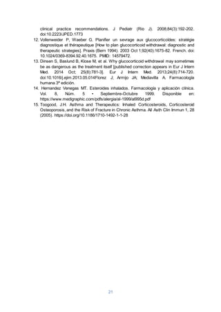 21
clinical practice recommendations. J Pediatr (Rio J). 2008;84(3):192-202.
doi:10.2223/JPED.1773
12. Vollenweider P, Waeber G. Planifier un sevrage aux glucocorticoïdes: stratégie
diagnostique et thérapeutique [How to plan glucocorticoid withdrawal: diagnostic and
therapeutic strategies]. Praxis (Bern 1994). 2003 Oct 1;92(40):1675-82. French. doi:
10.1024/0369-8394.92.40.1675. PMID: 14579472.
13. Dinsen S, Baslund B, Klose M, et al. Why glucocorticoid withdrawal may sometimes
be as dangerous as the treatment itself [published correction appears in Eur J Intern
Med. 2014 Oct; 25(8):781-3]. Eur J Intern Med. 2013;24(8):714-720.
doi:10.1016/j.ejim.2013.05.014Florez J; Armijo JA; Mediavilla A. Farmacología
humana 3ª edición.
14. Hernandez Venegas MT. Esteroides inhalados. Farmacología y aplicación clínica.
Vol. 8, Núm. 5 • Septiembre-Octubre 1999. Disponible en:
https://www.medigraphic.com/pdfs/alergia/al-1999/al995d.pdf
15. Toogood, J.H. Asthma and Therapeutics: Inhaled Corticosteroids, Corticosteroid
Osteoporosis, and the Risk of Fracture in Chronic Asthma. All Asth Clin Immun 1, 28
(2005). https://doi.org/10.1186/1710-1492-1-1-28
 