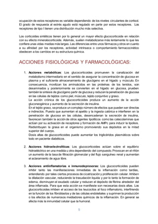 5
ocupación de estos receptores es variable dependiendo de los niveles circulantes de cortisol.
El grado de respuesta al estrés agudo está regulado en parte por estos receptores. Los
receptores de tipo I tienen una distribución mucho más selectiva.
Los corticoides sintéticos tienen por lo general un mayor efecto glucocorticoide en relación
con su efecto mineralocorticoide. Además, suelen metabolizarse más lentamente lo que les
confiere unas vidas medias más largas. Las diferencias entre unos fármacos y otros en cuanto
a su afinidad por los receptores, actividad intrínseca o comportamiento farmacocinético
obedecen a los cambios en su estructura química.
ACCIONES FISIOLÓGICAS Y FARMACOLÓGICAS:
1. Acciones metabólicas: Los glucocorticoides promueven la canalización del
metabolismo intermediario en el sentido de asegurar la concentración de glucosa en
plasma y el suficiente almacenamiento de glucógeno en el hígado y músculo. En
consecuencia, movilizan los aminoácidos en las proteínas de los tenidos, son
desaminados y posteriormente se convierten en el hígado en glucosa, prueben
también la síntesis de glucógeno partir de glucosa y reducen la penetración de glucosa
en las células de tejidos como piel, músculo, tejido conjuntivo y graso.
La acción crónica de los glucocorticoides produce un aumento de la acción
gluconeogénica y aumento de la secreción de insulina.
En el tejido graso, seproduce un complejo número de efectos que pueden ser directos
e indirectos. Puesto que aumentan el apetito y la ingesta calórica e interfieren en la
penetración de glucosa en las células, desencadenan la secreción de insulina,
favorecen también la acción de otros agentes lipolíticos como las catecolaminas que
actúan por su activación de receptores y formación de AMPc para inducir la lipolisis.
Redistribuyen la grasa en el organismo promoviendo sus depósitos en la mitad
superior del cuerpo.
Dosis altas de glucocorticoides puede aumentar los triglicéridos plasmáticos sobre
todo en paciente diabéticos.
2. Acciones hidroelectrolíticas: Los glucocorticoides actúan sobre el equilibrio
hidroeléctrico en una medida u otra dependiendo del compuesto.Provocan en el riñón
un aumento de la tasa de filtración glomerular y del flujo sanguíneo renal y aumentan
el aclaramiento de agua libre.
3. Acciones antiinflamatorias e inmunodepresoras: Los glucocorticoides pueden
inhibir tanto las manifestaciones inmediatas de la inflamación como tardías,
entendiendo por tales ciertos procesos de cicatrización y proliferación celular. Inhiben
la dilatación vascular, reduciendo la trasudación liquida y por lo tanto la formación de
edema, disminuyen el exudado celular y reducen el depósito de fibrina alrededor del
área inflamada. Para que esta acción se manifieste son necesarias dosis altas. Los
glucocorticoides inhiben el acceso de los leucocitos al foco inflamatorio, interfiriendo
en la función de los fibroblastos y de las células endoteliales y suprimen la producción
o los efectos de numerosos mediadores químicos de la inflamación. En general se
afecta más la inmunidad celular que la humoral.
 